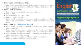 • Importance of Listening Skills:
• Listening enhances speech and pronunciation skill sets.
• Improves interpersonal skills by highlighting how to
listen properly.
• Levels and Sections:
• The course is divided into three levels:
• Basic (A1),
• Intermediate (A2, B1), and
• Mastery (B2, C1, C2).
• Each level contains units with various activities like
listening to phrases, understanding conversations, and
more.
• Activities of: (Listening Skills)
• Activities include listening to audio and identifying
letters/words.
• There are picture-based exercises in which participants
choose the appropriate image based on sound guidance.
• Story-based activities need listening and answering
questions about the topic.
• The assessment section offers timed exercises to
measure understanding and progress.
 