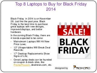 Top 8 Laptops to Buy for Black Friday 
2014 
Black Friday in 2014 is on November 
28. Just like the past year, Black 
Friday is the best time to purchase 
great laptops with new designs, 
improved displays, and better 
hardware. 
In the coming Black Friday, there are 
4 trends expected to be come: 
• Mainstream Laptops Will Hit New 
Price Lows; 
• 13" Ultraportables Will Break Deal 
Records; 
• 17" Desktop Replacements Show 
Signs of Life; 
• Great Laptop deals can be founded 
on coupon & deals sites, like 
PromoPro.com, dealnews.com, etc. 
 