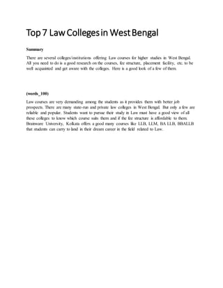 Top7 LawCollegesin WestBengal
Summary
There are several colleges/institutions offering Law courses for higher studies in West Bengal.
All you need to do is a good research on the courses, fee structure, placement facility, etc. to be
well acquainted and get aware with the colleges. Here is a good look of a few of them.
(words_100)
Law courses are very demanding among the students as it provides them with better job
prospects. There are many state-run and private law colleges in West Bengal. But only a few are
reliable and popular. Students want to pursue their study in Law must have a good view of all
these colleges to know which course suits them and if the fee structure is affordable to them.
Brainware University, Kolkata offers a good many courses like LLB, LLM, BA LLB, BBALLB
that students can carry to land in their dream career in the field related to Law.
 
