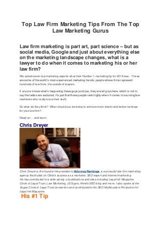 Top Law Firm Marketing Tips From The Top
Law Marketing Gurus
Law firm marketing is part art, part science – but as
social media, Google and just about everything else
on the marketing landscape changes, what is a
lawyer to do when it comes to marketing his or her
law firm?
We asked seven top marketing experts what their Number 1 marketing tip for 2016 was. These
are some of the world’s most experienced marketing hands, people whose firms represent
hundreds of law firms, thousands of lawyers.
If anyone knows what’s happening these guys (and yes, they are all guys here, which is not to
say the ladies are excluded, it’s just that these people rank highly when it comes to sourcing law
marketers who really know their stuff).
So what do they think? What should you be doing to achieve more clients and better rankings
for your law firm?
Read on . . and learn.
Chris Dreyer
Chris Dreyer is the founder the president ofAttorney Rankings, a successful law firm marketing
agency that builds on Chris’s success as a marketer, SEO expert and internet marketing.
He has contributed to a wide variety of publications and sites including Legal Ink Magazine,
Circle of Legal Trust, Law Marketing, JD Supra, Ahrefs SEO blog and more. I also spoke at the
Vegas Circle of Legal Trust convention and contributed to the SEO Mythbusters Production for
Legal Ink Magazine.
His #1 Tip
 
