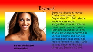 Beyoncé
Beyoncé Giselle Knowles-
Carter was born on
September 4th, 1981. she is
an American singer,
songwriter, actress, director,
record producer and dancer.
Born and raised in Houston,
Texas, Beyoncé performed in
various singing and dancing
competitions as a child. She
rose to fame in the late 1990s
as lead singer of the R&B
girl-group Destiny's Child.
Her net worth is 500
million dollars.
 