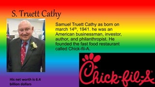 S. Truett Cathy
Samuel Truett Cathy as born on
march 14th, 1941. he was an
American businessman, investor,
author, and philanthropist. He
founded the fast food restaurant
called Chick-fil-A.
His net worth is 6.4
billion dollars
 