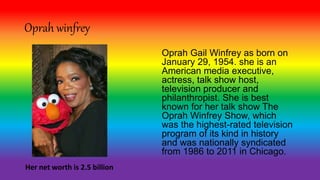 Oprah winfrey
Oprah Gail Winfrey as born on
January 29, 1954. she is an
American media executive,
actress, talk show host,
television producer and
philanthropist. She is best
known for her talk show The
Oprah Winfrey Show, which
was the highest-rated television
program of its kind in history
and was nationally syndicated
from 1986 to 2011 in Chicago.
Her net worth is 2.5 billion
 