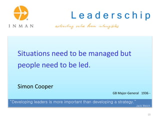 L e a d e r s c h i p
Situations need to be managed but
people need to be led.
Simon Cooper
GB Major-General 1936 -
“Developing leaders is more important than developing a strategy.”
Jack Welch
13
 