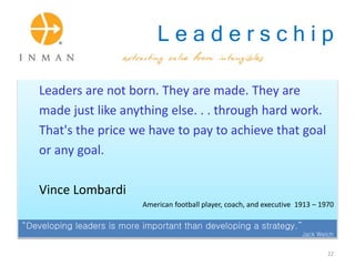 L e a d e r s c h i p
Leaders are not born. They are made. They are
made just like anything else. . . through hard work.
That's the price we have to pay to achieve that goal
or any goal.
Vince Lombardi
American football player, coach, and executive 1913 – 1970
“Developing leaders is more important than developing a strategy.”
Jack Welch
22
 