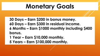 Monetary Goals
30 Days – Earn $200 in bonus money.
60 Days – Earn $300 in residual income.
6 Months – Earn $1000 monthly including $400
bonus.
1 Year – Earn $10,000 monthly.
5 Years – Earn $100,000 monthly.
 