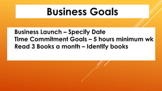 Business Goals
Business Launch – Specify Date
Time Commitment Goals – 5 hours minimum wk
Read 3 Books a month – Identify books
 