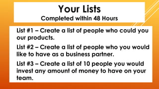 Your Lists
Completed within 48 Hours
List #1 – Create a list of people who could you
our products.
List #2 – Create a list of people who you would
like to have as a business partner.
List #3 – Create a list of 10 people you would
invest any amount of money to have on your
team.
 