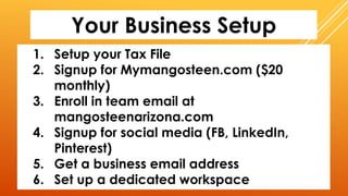 Your Business Setup
1. Setup your Tax File
2. Signup for Mymangosteen.com ($20
monthly)
3. Enroll in team email at
mangosteenarizona.com
4. Signup for social media (FB, LinkedIn,
Pinterest)
5. Get a business email address
6. Set up a dedicated workspace
 