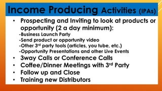 Income Producing Activities (IPAs)
• Prospecting and Inviting to look at products or
opportunity (2 a day minimum):
-Business Launch Party
-Send product or opportunity video
-Other 3rd party tools (articles, you tube, etc.)
-Opportunity Presentations and other Live Events
• 3way Calls or Conference Calls
• Coffee/Dinner Meetings with 3rd Party
• Follow up and Close
• Training new Distributors
 