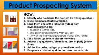 Product Prospecting System
HOW:
1. Identify who could use the product by asking questions.
2. Invite them to look at information.
3. Send them one of the following videos from
mymangosteen.com:
• Is There a Better Way
• The Science Behind the Mangosteen
• Any of the individual products videos (i.e., Ignite)
4. Set a follow up time to discuss the video
5. Answer any questions/objections. Use 3rd party (every
time)
6. Ask for the order and get payment information
7. Keep new customer updated on new products, etc.
 