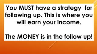 You MUST have a strategy for
following up. This is where you
will earn your income.
The MONEY is in the follow up!
 