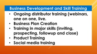 • Ongoing distributor training (webinars,
one on one, live.
• Business Plan Creation
• Training in major skills (inviting,
prospecting, followup and close)
• Product Training
• Social media training
Business Development and Skill Training
 