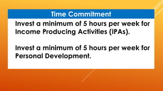 Invest a minimum of 5 hours per week for
Income Producing Activities (IPAs).
Invest a minimum of 5 hours per week for
Personal Development.
Time Commitment
 