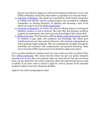 Science up to Master’s degrees as well as Post Graduate Certification. If you want
CPHQ certification, check if the school offers it, especially if you want the school.
13. University of Michigan: The school was accredited by North Central Association
of Colleges and Schools and the nursing program was accredited by Collegiate
Commission on Nursing Education. In applying and becoming a part of the
school, you need to meet the CCRN requirements.
14. University of Minnesota: As of now, the school is offering degrees in nursing for
bachelors, masters as well as doctoral. They also offer post graduate certificate
program for professionals who want to get extra knowledge in their chosen field.
15. Molloy University: The University is offering Molloy accelerated nursing program
for students to gain skills, self confidence and knowledge. The school gives
multidimensional and value centered education with academic undergraduate as
well as graduate degree programs. They are combining the strengths of academic
leadership and excellence with compassionate and personal mentoring. Make
sure to meet the CCRN requirements if you decided to apply at the school.
If you are done looking for nursing school you want, make sure that you check if they
have CPHQ certification. This means that the school can give you quality education
ensuring your success after your graduate. There are many schools that you can choose
from, you can check their site to know what their offers and requirements that you need
to submit. If you know what to school to apply for, start to prepare all the materials
needed to submit to meet the submission deadline.
Apply for one of the nursing degrees today!
 