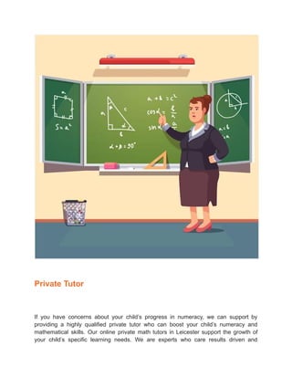 Private Tutor
If you have concerns about your child’s progress in numeracy, we can support by
providing a highly qualified private tutor who can boost your child’s numeracy and
mathematical skills. Our online private math tutors in Leicester support the growth of
your child’s specific learning needs. We are experts who care results driven and
 
