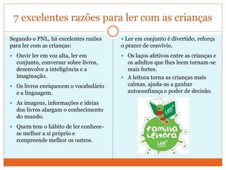 7 excelentes razões para ler com as crianças
Segundo o PNL, há excelentes razões
para ler com as crianças:
 Ouvir ler em voz alta, ler em
conjunto, conversar sobre livros,
desenvolve a inteligência e a
imaginação.
 Os livros enriquecem o vocabulário
e a linguagem.
 As imagens, informações e ideias
dos livros alargam o conhecimento
do mundo.
 Quem tem o hábito de ler conhece-
se melhor a si próprio e
compreende melhor os outros.
 Ler em conjunto é divertido, reforça
o prazer de convívio.
 Os laços afetivos entre as crianças e
os adultos que lhes leem tornam-se
mais fortes.
 A leitura torna as crianças mais
calmas, ajuda-as a ganhar
autoconfiança e poder de decisão.
 