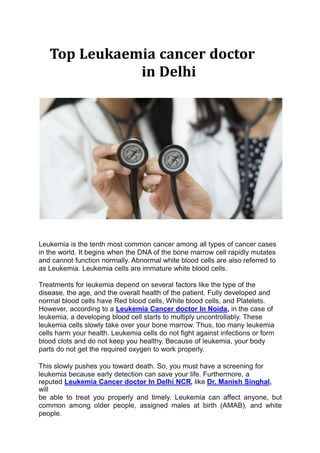 Top Leukaemia cancer doctor
in Delhi
Leukemia is the tenth most common cancer among all types of cancer cases
in the world. It begins when the DNA of the bone marrow cell rapidly mutates
and cannot function normally. Abnormal white blood cells are also referred to
as Leukemia. Leukemia cells are immature white blood cells.
Treatments for leukemia depend on several factors like the type of the
disease, the age, and the overall health of the patient. Fully developed and
normal blood cells have Red blood cells, White blood cells, and Platelets.
However, according to a Leukemia Cancer doctor In Noida, in the case of
leukemia, a developing blood cell starts to multiply uncontrollably. These
leukemia cells slowly take over your bone marrow. Thus, too many leukemia
cells harm your health. Leukemia cells do not fight against infections or form
blood clots and do not keep you healthy. Because of leukemia, your body
parts do not get the required oxygen to work properly.
This slowly pushes you toward death. So, you must have a screening for
leukemia because early detection can save your life. Furthermore, a
reputed Leukemia Cancer doctor In Delhi NCR, like Dr. Manish Singhal,
will
be able to treat you properly and timely. Leukemia can affect anyone, but
common among older people, assigned males at birth (AMAB), and white
people.
 