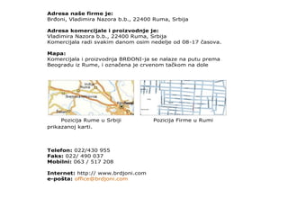 Adresa naše firme je:
BrĎoni, Vladimira Nazora b.b., 22400 Ruma, Srbija
Adresa komercijale i proizvodnje je:
Vladimira Nazora b.b., 22400 Ruma, Srbija
Komercijala radi svakim danom osim nedelje od 08-17 časova.
Mapa:
Komercijala i proizvodnja BRĐONI-ja se nalaze na putu prema
Beogradu iz Rume, i označena je crvenom tačkom na dole
prikazanoj karti.
Pozicija Rume u Srbiji Pozicija Firme u Rumi
Telefon: 022/430 955
Faks: 022/ 490 037
Mobilni: 063 / 517 208
Internet: http:// www.brdjoni.com
e-pošta: office@brdjoni.com
 