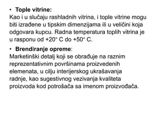 • Tople vitrine:
Kao i u slučaju rashladnih vitrina, i tople vitrine mogu
biti izrađene u tipskim dimenzijama ili u veličini koja
odgovara kupcu. Radna temperatura toplih vitrina je
u rasponu od +20° C do +50° C.
• Brendiranje opreme:
Marketinški detalj koji se obrađuje na raznim
reprezentativnim površinama proizvedenih
elemenata, u cilju interijerskog ukrašavanja
radnje, kao sugestivnog vezivanja kvaliteta
proizvoda kod potrošača sa imenom proizvođača.
 
