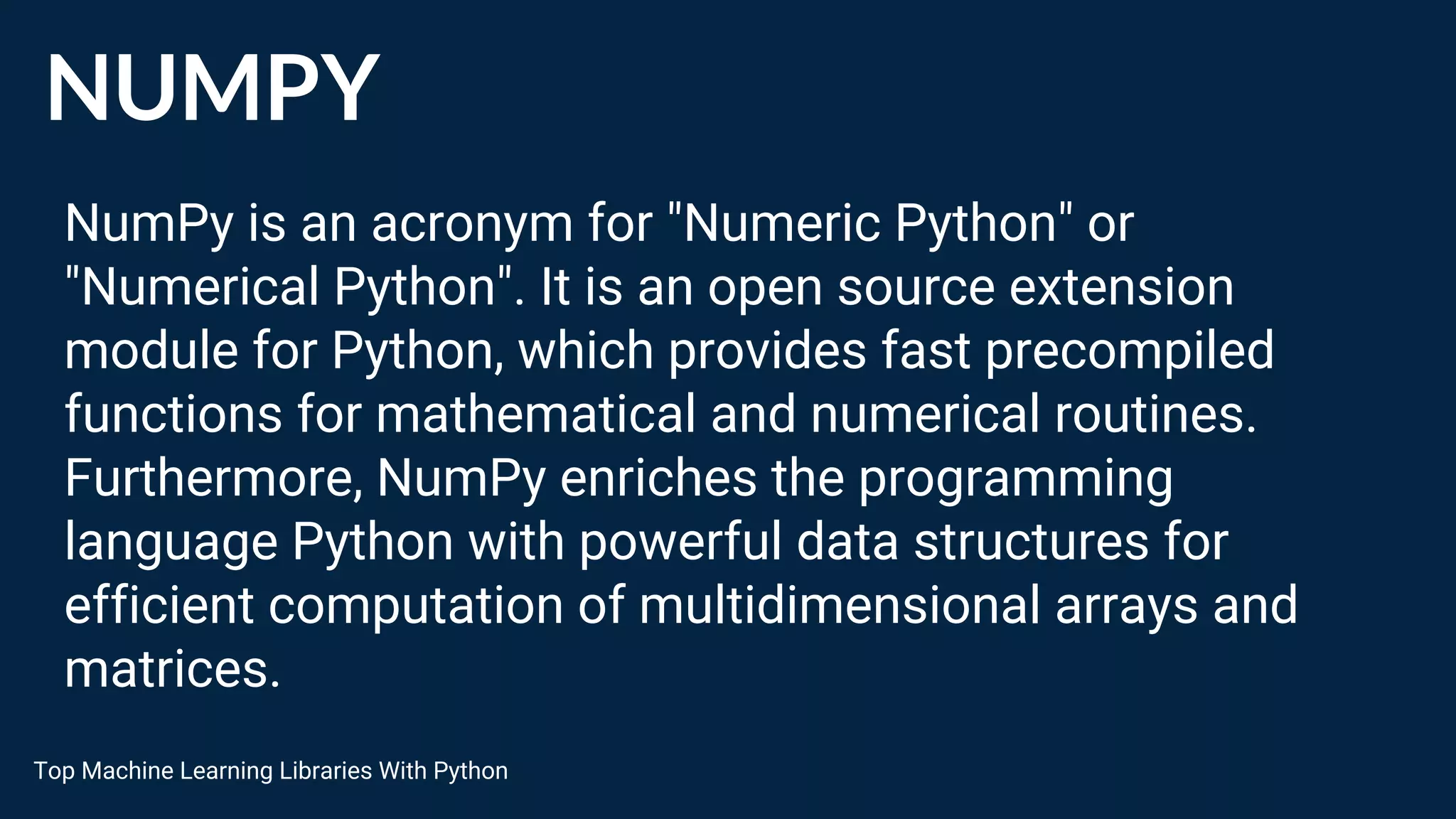 NUMPY
NumPy is an acronym for "Numeric Python" or
"Numerical Python". It is an open source extension
module for Python, which provides fast precompiled
functions for mathematical and numerical routines.
Furthermore, NumPy enriches the programming
language Python with powerful data structures for
efficient computation of multidimensional arrays and
matrices.
Top Machine Learning Libraries With Python
 