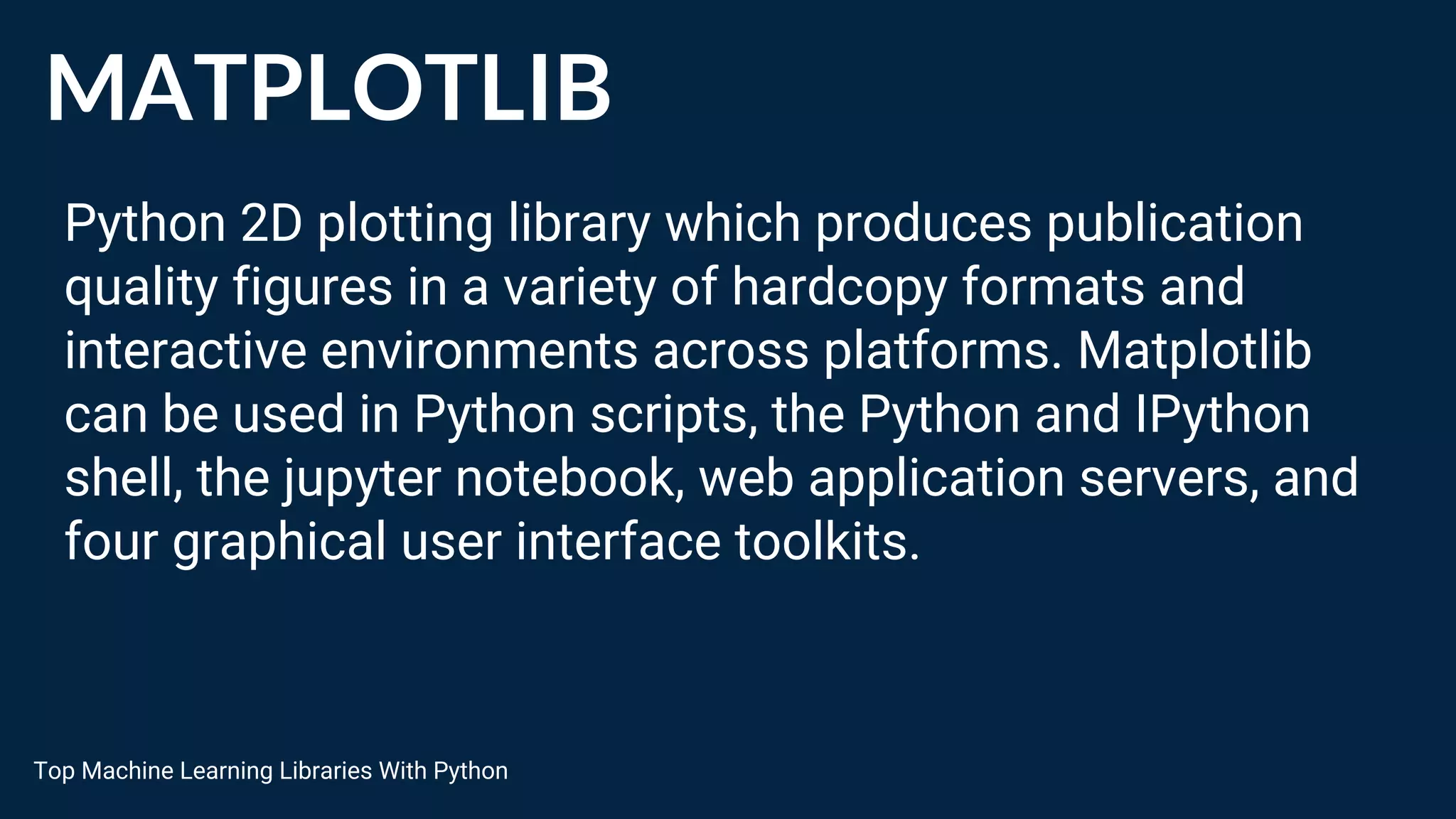 MATPLOTLIB
Python 2D plotting library which produces publication
quality figures in a variety of hardcopy formats and
interactive environments across platforms. Matplotlib
can be used in Python scripts, the Python and IPython
shell, the jupyter notebook, web application servers, and
four graphical user interface toolkits.
Top Machine Learning Libraries With Python
 