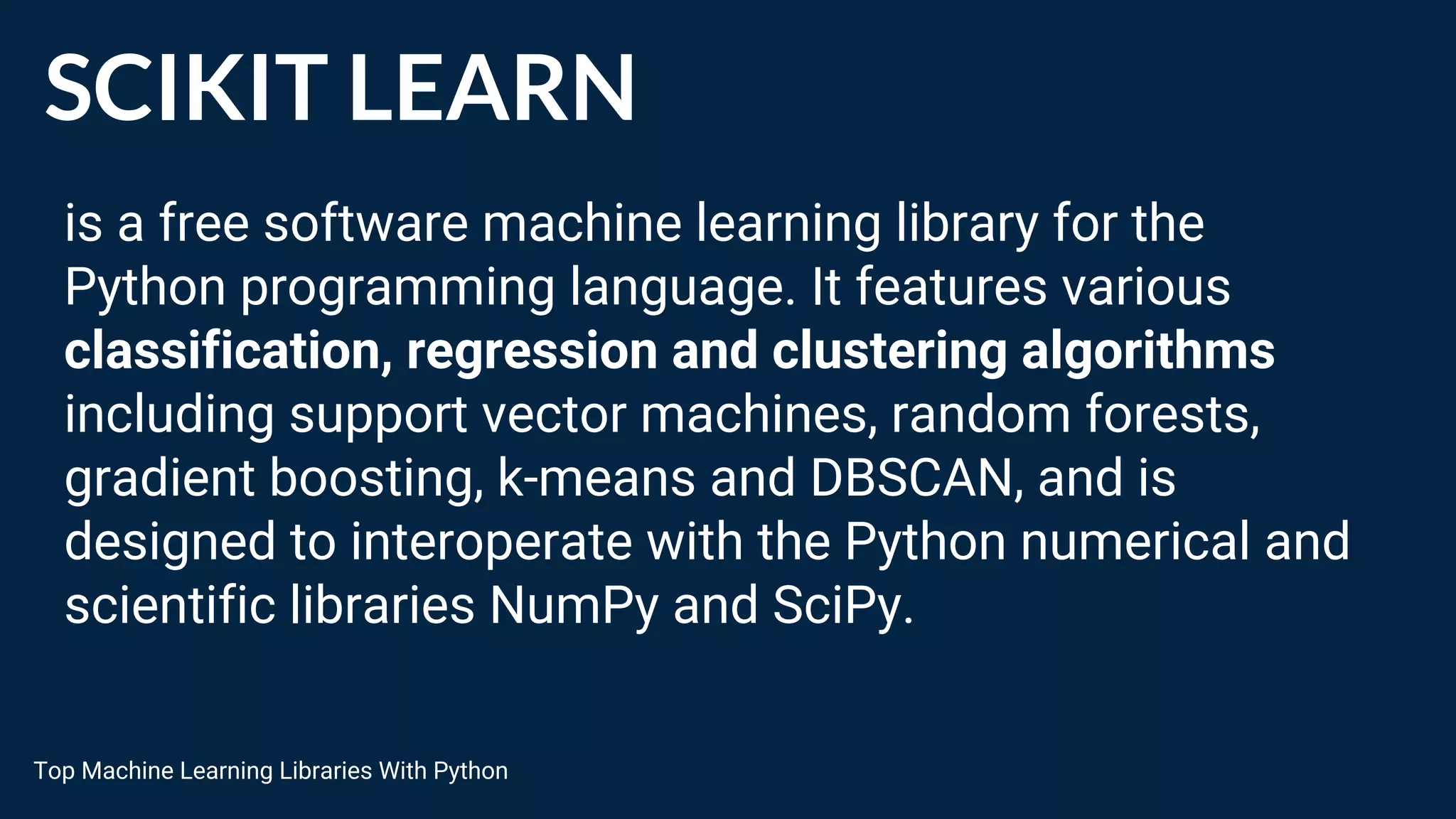 SCIKIT LEARN
is a free software machine learning library for the
Python programming language. It features various
classification, regression and clustering algorithms
including support vector machines, random forests,
gradient boosting, k-means and DBSCAN, and is
designed to interoperate with the Python numerical and
scientific libraries NumPy and SciPy.
Top Machine Learning Libraries With Python
 