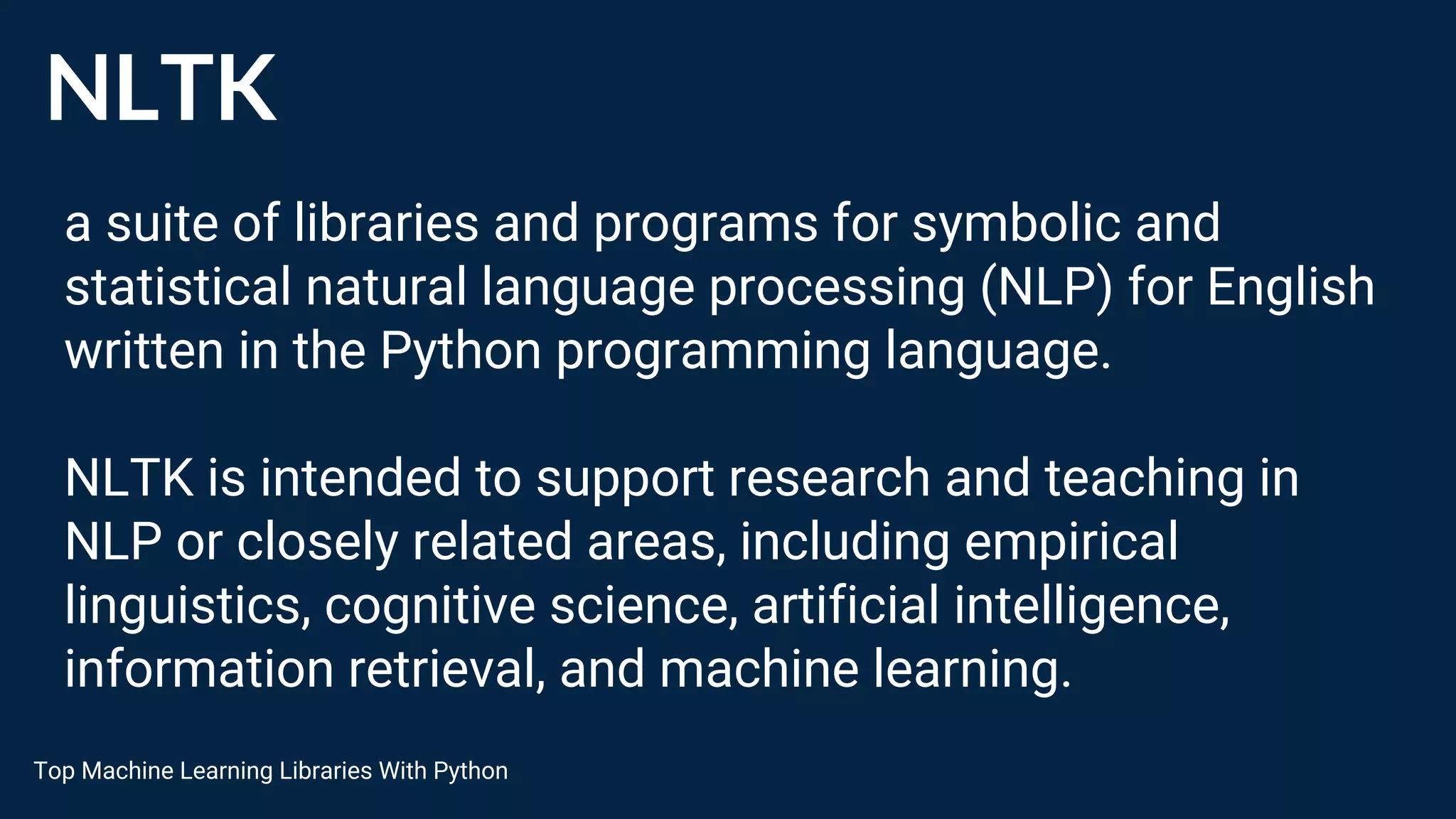 NLTK
a suite of libraries and programs for symbolic and
statistical natural language processing (NLP) for English
written in the Python programming language.
NLTK is intended to support research and teaching in
NLP or closely related areas, including empirical
linguistics, cognitive science, artificial intelligence,
information retrieval, and machine learning.
Top Machine Learning Libraries With Python
 