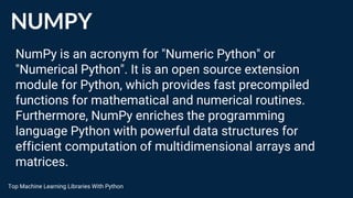 NUMPY
NumPy is an acronym for "Numeric Python" or
"Numerical Python". It is an open source extension
module for Python, which provides fast precompiled
functions for mathematical and numerical routines.
Furthermore, NumPy enriches the programming
language Python with powerful data structures for
efficient computation of multidimensional arrays and
matrices.
Top Machine Learning Libraries With Python
 