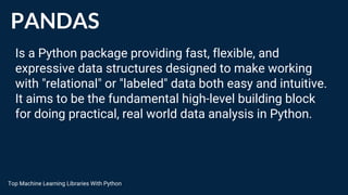 PANDAS
Is a Python package providing fast, flexible, and
expressive data structures designed to make working
with "relational" or "labeled" data both easy and intuitive.
It aims to be the fundamental high-level building block
for doing practical, real world data analysis in Python.
Top Machine Learning Libraries With Python
 