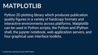 MATPLOTLIB
Python 2D plotting library which produces publication
quality figures in a variety of hardcopy formats and
interactive environments across platforms. Matplotlib
can be used in Python scripts, the Python and IPython
shell, the jupyter notebook, web application servers, and
four graphical user interface toolkits.
Top Machine Learning Libraries With Python
 