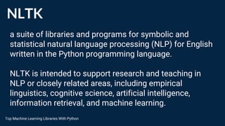 NLTK
a suite of libraries and programs for symbolic and
statistical natural language processing (NLP) for English
written in the Python programming language.
NLTK is intended to support research and teaching in
NLP or closely related areas, including empirical
linguistics, cognitive science, artificial intelligence,
information retrieval, and machine learning.
Top Machine Learning Libraries With Python
 