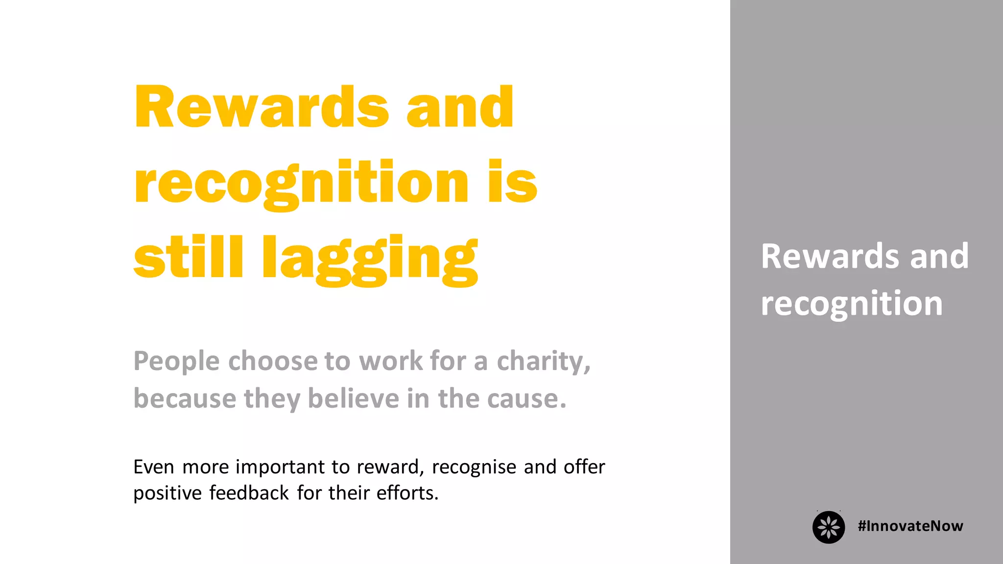 Rewards	and	
recognition
Rewards and
recognition is
still lagging
People	choose	to	work	for	a	charity,	
because	they	believe	in	the	cause.
Even	more	important	to	reward,	recognise	and	offer	
positive	feedback	for	their	efforts.
#InnovateNow
 