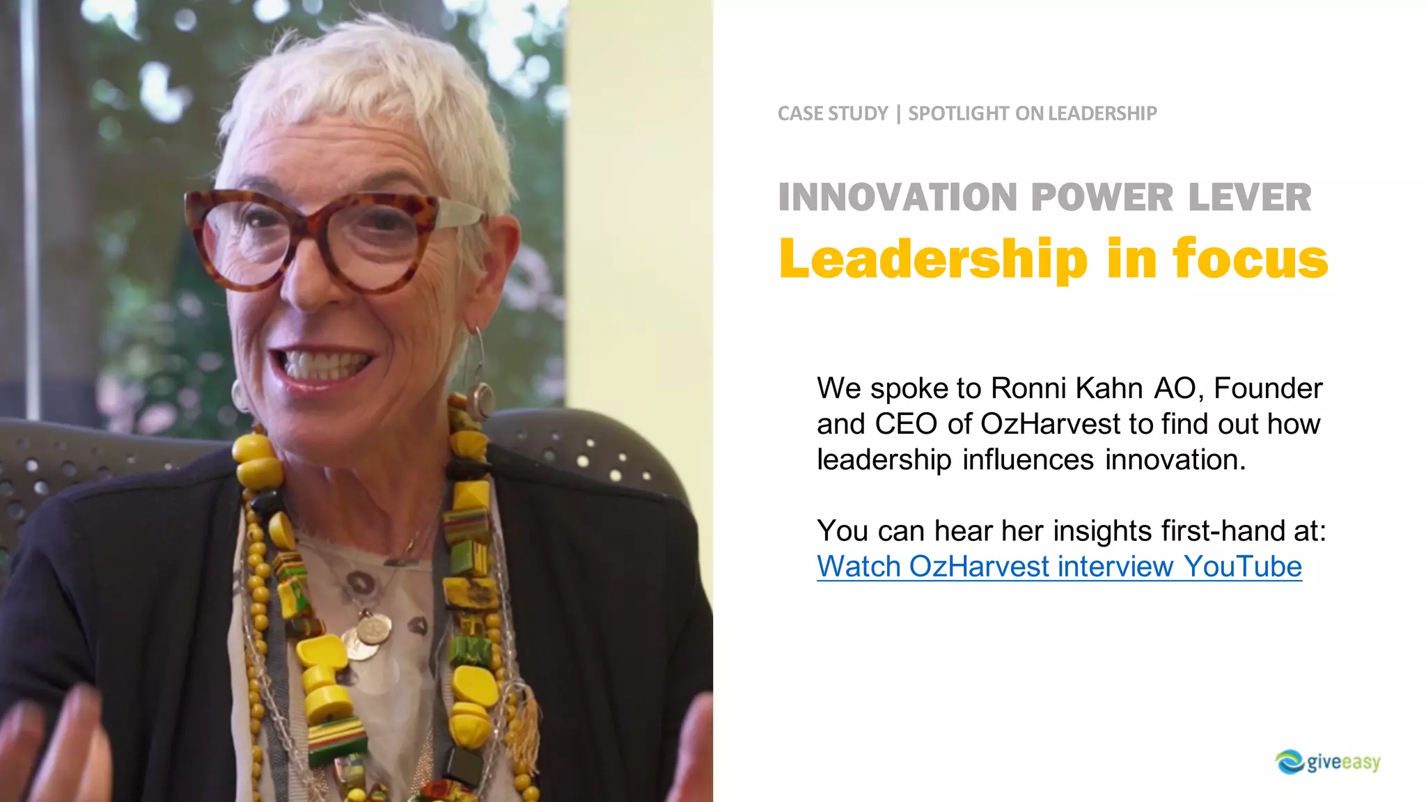 CASE	STUDY	|	SPOTLIGHT	ON	LEADERSHIP
We spoke to Ronni Kahn AO, Founder
and CEO of OzHarvest to find out how
leadership influences innovation.
You can hear her insights first-hand at:
Watch OzHarvest interview YouTube
INNOVATION POWER LEVER
Leadership in focus
 