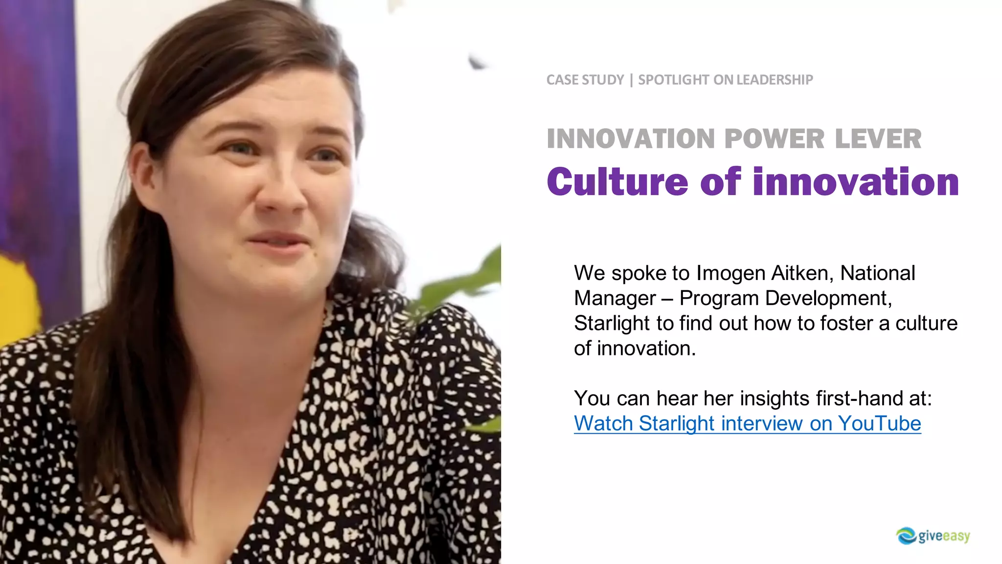 CASE	STUDY	|	SPOTLIGHT	ON	LEADERSHIP
We spoke to Imogen Aitken, National
Manager – Program Development,
Starlight to find out how to foster a culture
of innovation.
You can hear her insights first-hand at:
Watch Starlight interview on YouTube
INNOVATION POWER LEVER
Culture of innovation
 