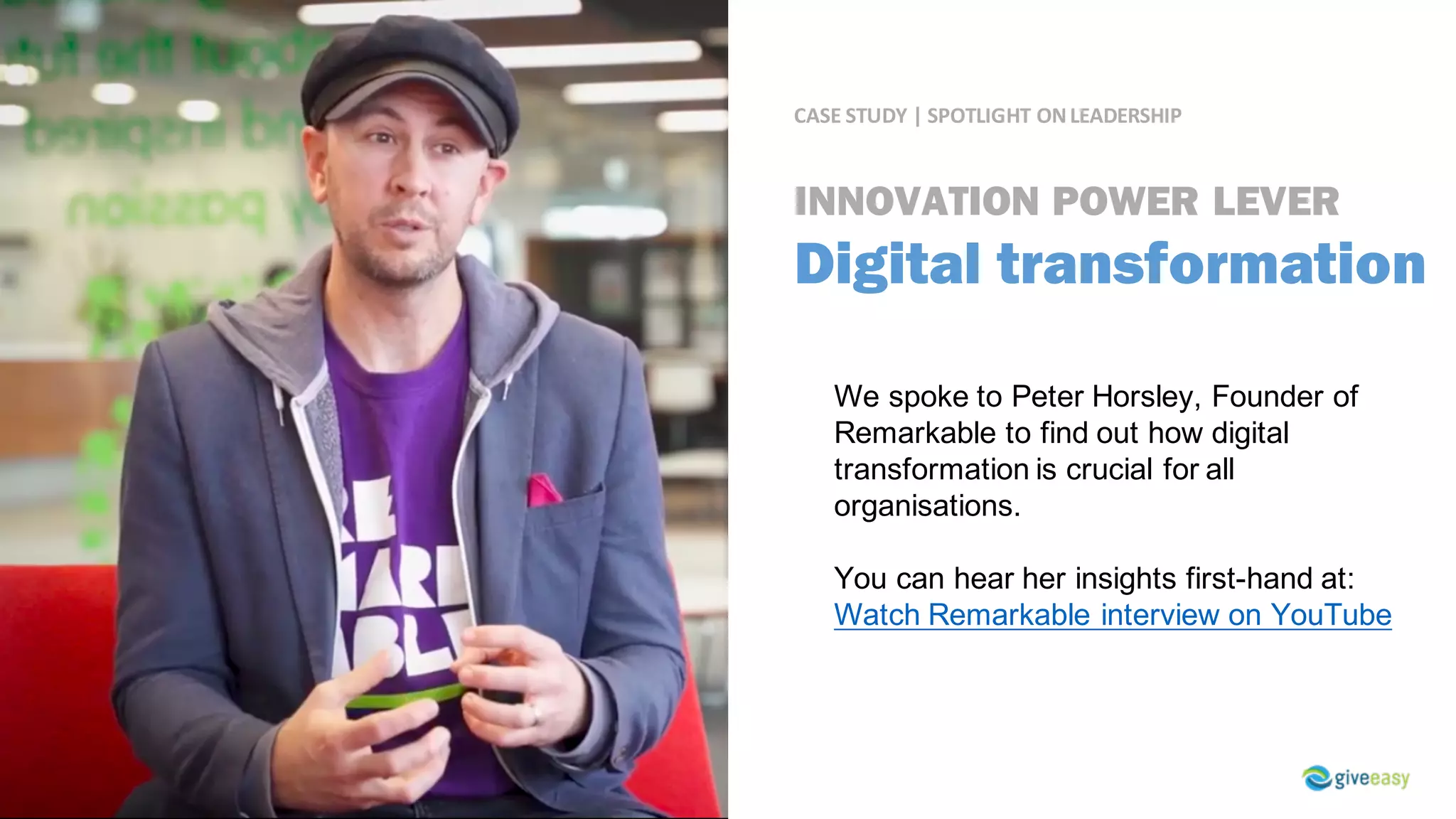 CASE	STUDY	|	SPOTLIGHT	ON	LEADERSHIP
We spoke to Peter Horsley, Founder of
Remarkable to find out how digital
transformation is crucial for all
organisations.
You can hear her insights first-hand at:
Watch Remarkable interview on YouTube
INNOVATION POWER LEVER
Digital transformation
 