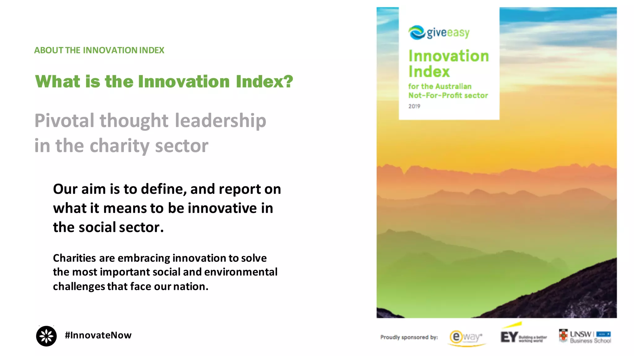 ABOUT	THE	INNOVATION	INDEX
Our	aim	is	to	define,	and	report	on	
what	it	means	to	be	innovative	in	
the	social	sector.	
Charities	are	embracing	innovation	to	solve	
the	most	important	social	and	environmental	
challenges	that	face	our	nation.
What is the Innovation Index?
Pivotal	thought	leadership	
in	the	charity	sector
#InnovateNow
 
