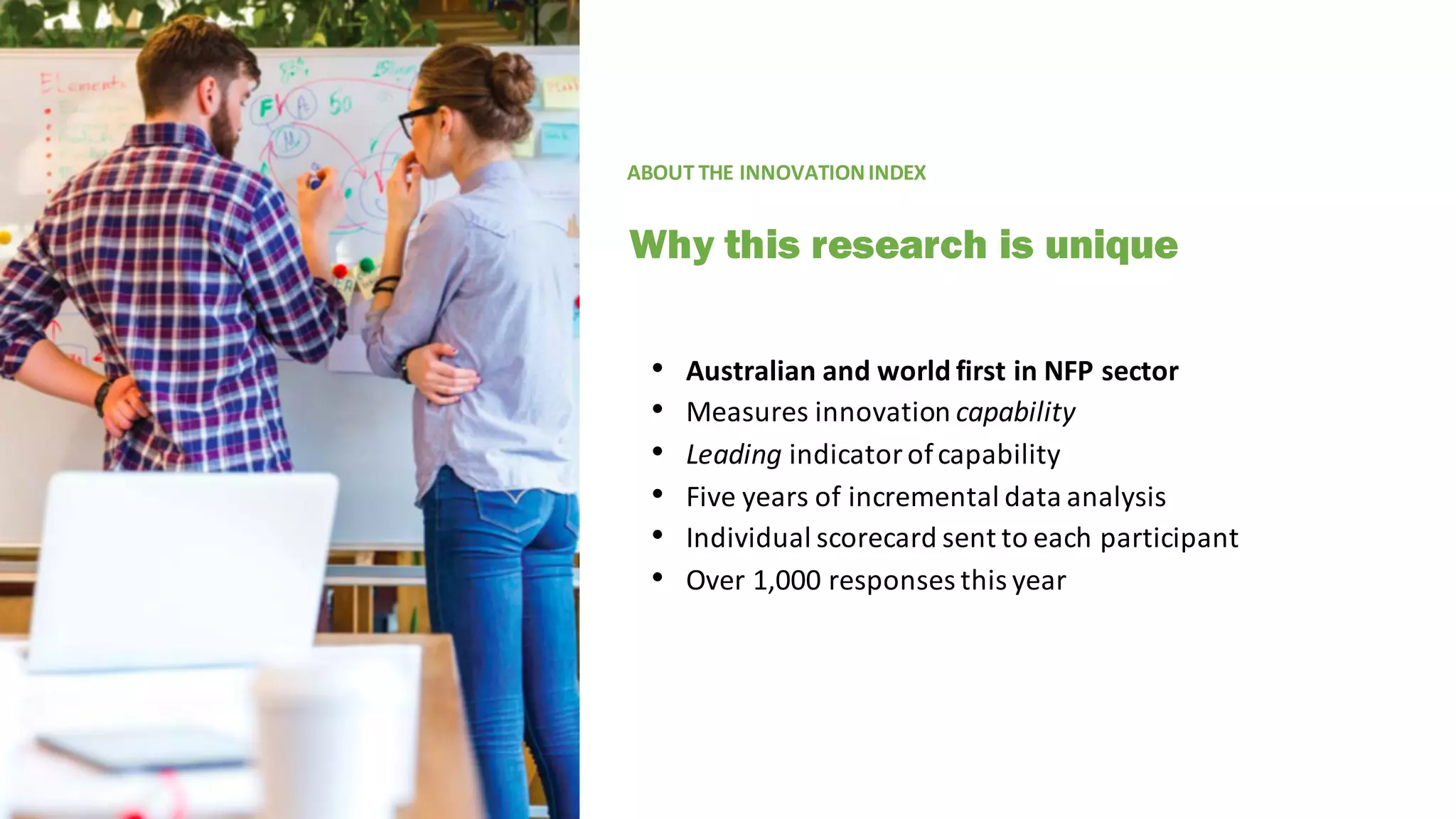 • Australian	and	world	first	in	NFP	sector
• Measures	innovation	capability
• Leading indicator	of	capability
• Five	years	of	incremental	data	analysis
• Individual	scorecard	sent	to	each	participant
• Over	1,000	responses	this	year
ABOUT	THE	INNOVATION	INDEX
Why this research is unique
 