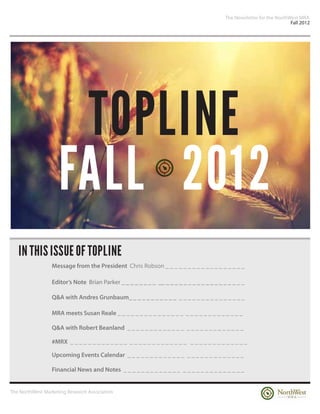 The Newsletter for the NorthWest MRA
                                                                                                                      Fall 2012




                     TOPLINE
                    FALL 2012
   IN THIS ISSUE OF TOPLINE
                 Message from the President Chris Robson _ _ _ _ _ _ _ _ _ _ _ _ _ _ _ _ _ _

                 Editor’s Note Brian Parker _ _ _ _ _ _ _ _ __ _ _ _ _ _ _ _ _ _ _ _ _ _ _ _ _ _ _

                 Q&A with Andres Grunbaum_ _ _ _ _ _ _ _ _ _ _ _ _ _ _ _ _ _ _ _ _ _ _ _ _ _

                 MRA meets Susan Reale _ _ _ _ _ _ _ _ _ _ _ _ _ _ _ _ _ _ _ _ _ _ _ _ _ _ _ _

                 Q&A with Robert Beanland _ _ _ _ _ _ _ _ _ _ _ _ _ _ _ _ _ _ _ _ _ _ _ _ _ _

                 #MRX _ _ _ _ _ _ _ _ _ _ _ _ _ _ _ _ _ _ _ _ _ _ _ _ _ _ _ _ _ _ _ _ _ _ _ _ _ _ _

                 Upcoming Events Calendar _ _ _ _ _ _ _ _ _ _ _ _ _ _ _ _ _ _ _ _ _ _ _ _ _ _

                 Financial News and Notes _ _ _ _ _ _ _ _ _ _ _ _ _ _ _ _ _ _ _ _ _ _ _ _ _ _ _


The NorthWest Marketing Research Association
 