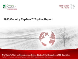 Copyright © 2011 Reputation Institute. All rights reserved. 1
2013 Country RepTrak™ Topline Report
The World’s View on Countries: An Online Study of the Reputation of 50 Countries
RepTrak™ is a registered trademark of Reputation Institute. © 2013 Reputation Institute, all rights reserved.
 
