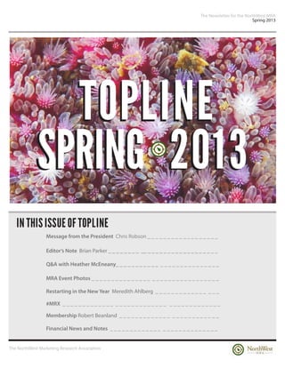 The Newsletter for the NorthWest MRA
                                                                                                                   Spring 2013




              TOPLINE
            SPRING 2013
   IN THIS ISSUE OF TOPLINE
                 Message from the President Chris Robson _ _ _ _ _ _ _ _ _ _ _ _ _ _ _ _ _ _

                 Editor’s Note Brian Parker _ _ _ _ _ _ _ _ __ _ _ _ _ _ _ _ _ _ _ _ _ _ _ _ _ _ _

                 Q&A with Heather McEneany_ _ _ _ _ _ _ _ _ _ _ _ _ _ _ _ _ _ _ _ _ _ _ _ _ _

                 MRA Event Photos _ _ _ _ _ _ _ _ _ _ _ _ _ _ _ _ _ _ _ _ _ _ _ _ _ _ _ _ _ _ _ _

                 Restarting in the New Year Meredith Ahlberg _ _ _ _ _ _ _ _ _ _ _ _ _ _ _ _

                 #MRX _ _ _ _ _ _ _ _ _ _ _ _ _ _ _ _ _ _ _ _ _ _ _ _ _ _ _ _ _ _ _ _ _ _ _ _ _ _ _

                 Membership Robert Beanland _ _ _ _ _ _ _ _ _ _ _ _ _ _ _ _ _ _ _ _ _ _ _ _ _

                 Financial News and Notes _ _ _ _ _ _ _ _ _ _ _ _ _ _ _ _ _ _ _ _ _ _ _ _ _ _ _


The NorthWest Marketing Research Association
 