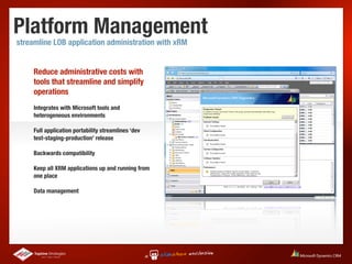 Platform Management
streamline LOB application administration with xRM


     Reduce administrative costs with
     tools that streamline and simplify
     operations
     Integrates with Microsoft tools and
     heterogeneous environments

     Full application portability streamlines ‘dev
     test-staging-production’ release

     Backwards compatibility

     Keep all XRM applications up and running from
     one place

     Data management
 