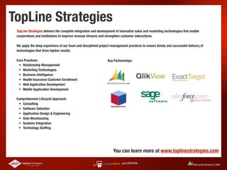 TopLine Strategies
 TopLine Strategies delivers the complete integration and development of innovative sales and marketing technologies that enable
 corporations and institutions to improve revenue streams and strengthen customer interactions.

 We apply the deep experience of our team and disciplined project management practices to ensure timely and successful delivery of
 technologies that drive topline results.

 Core Practices:                                                Key Partnerships:
  •
 Relationship Management
  •
 Marketing Technologies
  •
 Business Intelligence
  •
 Health Insurance Customer Enrollment
  •
 Web Application Development
  •
 Mobile Application Development

 Comprehensive Lifecycle Approach:
  •
 Consulting
  •
 Software Selection
  •
 Application Design & Engineering
  •
 Data Warehousing
  •
 Systems Integration
  •
 Technology Stafﬁng




                                                                    You can learn more at www.toplinestrategies.com
 