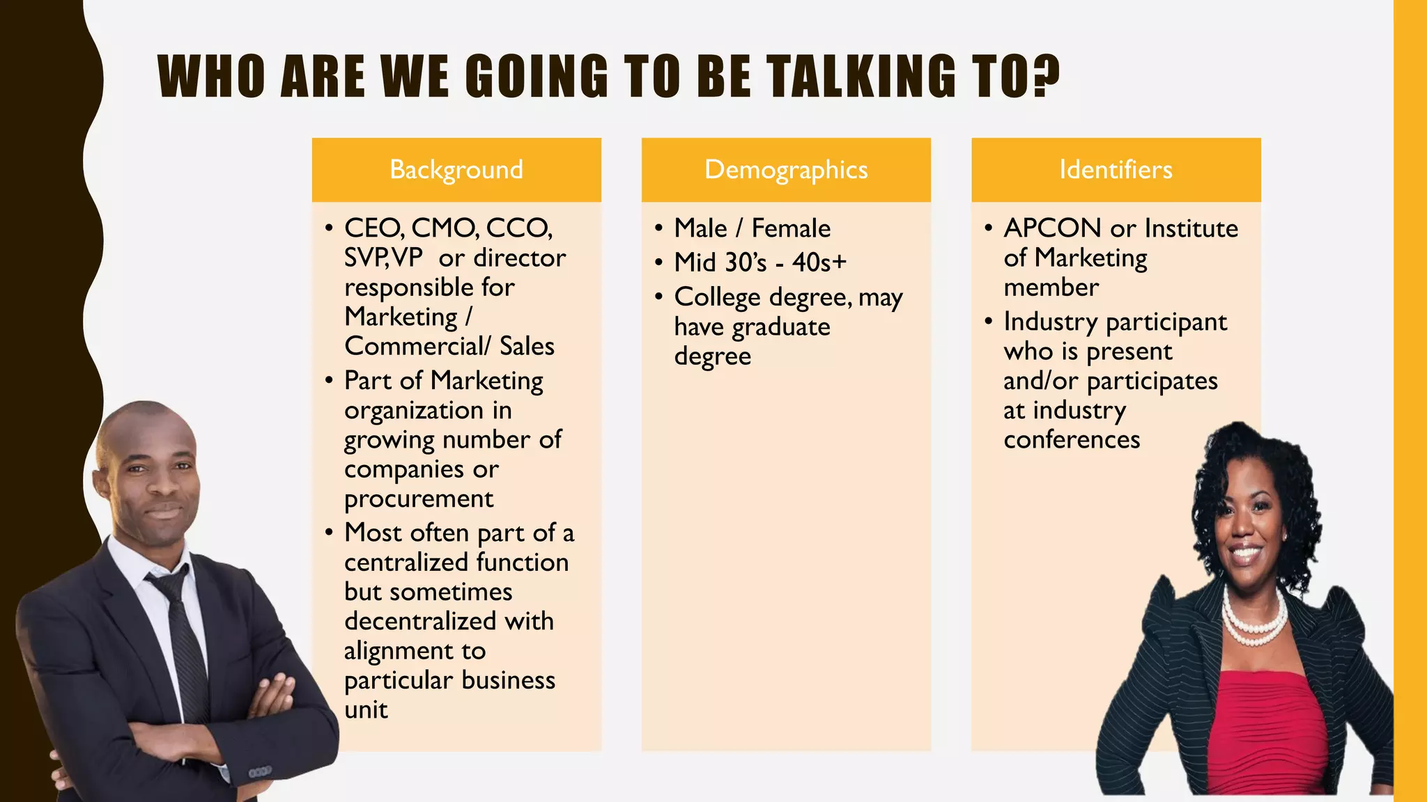 WHO ARE WE GOING TO BE TALKING TO?
Background
• CEO, CMO, CCO,
SVP,VP or director
responsible for
Marketing /
Commercial/ Sales
• Part of Marketing
organization in
growing number of
companies or
procurement
• Most often part of a
centralized function
but sometimes
decentralized with
alignment to
particular business
unit
Demographics
• Male / Female
• Mid 30’s - 40s+
• College degree, may
have graduate
degree
Identifiers
• APCON or Institute
of Marketing
member
• Industry participant
who is present
and/or participates
at industry
conferences
 