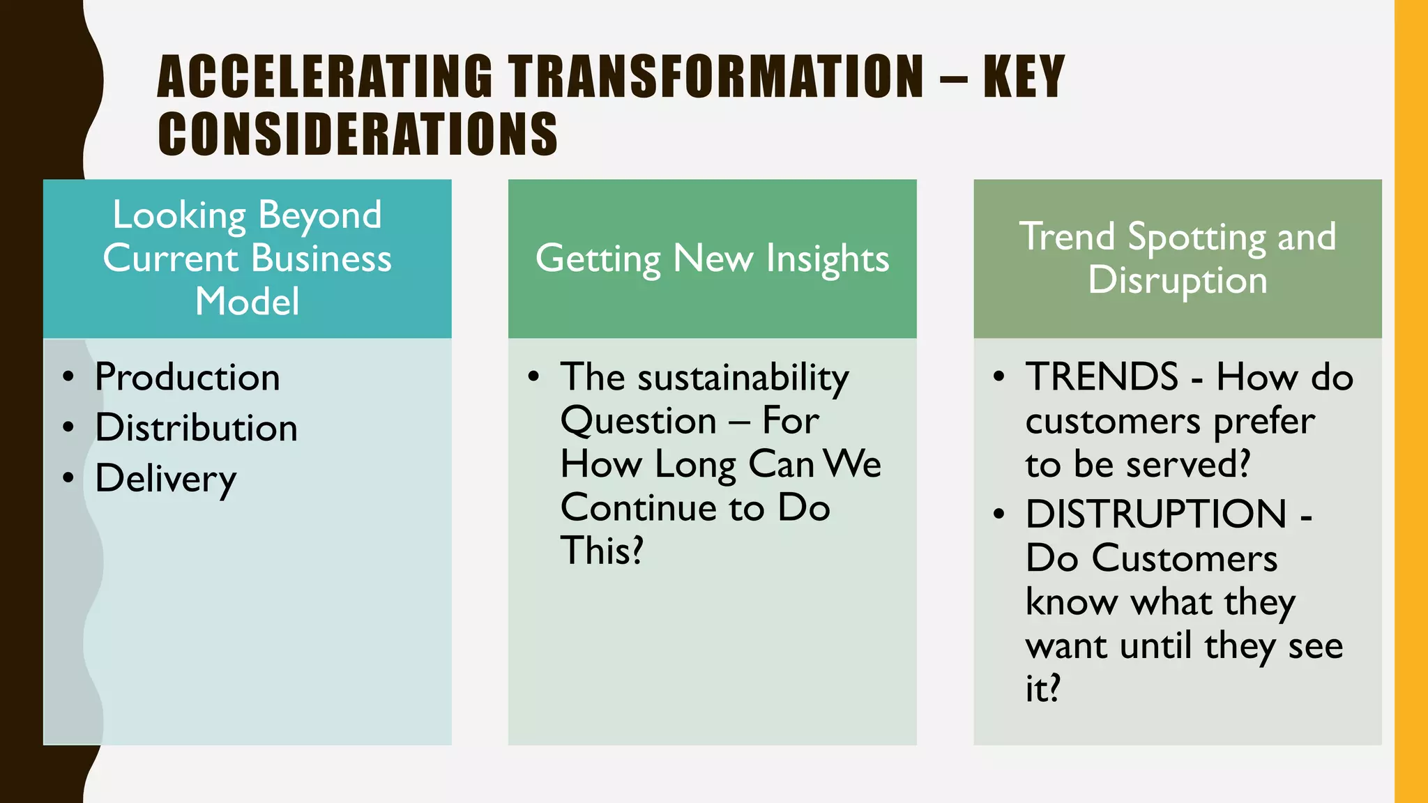 ACCELERATING TRANSFORMATION – KEY
CONSIDERATIONS
Looking Beyond
Current Business
Model
• Production
• Distribution
• Delivery
Getting New Insights
• The sustainability
Question – For
How Long Can We
Continue to Do
This?
Trend Spotting and
Disruption
• TRENDS - How do
customers prefer
to be served?
• DISTRUPTION -
Do Customers
know what they
want until they see
it?
 