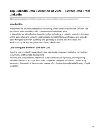 1/4
Top LinkedIn Data Extraction Of 2024 – Extract Data From
LinkedIn
ahmadsoftware.com/blogs/2694/top-linkedin-data-extraction-of-2024--extract-data-from-linkedin.html
Introduction
Welcome to the future of professional networking, where data extraction from LinkedIn has
become an indispensable tool for businesses and individuals alike.
In this article, we will delve into the cutting-edge technology of LinkedIn extraction, focusing
on the game-changing LinkedIn Lead Extractor, LinkedIn Company Scraper, and LinkedIn
Sales Navigator Extractor. Buckle up and get ready to explore how these tools are
revolutionizing the way we gather and utilize LinkedIn data.
Unleashing the Power of LinkedIn Data
Over the years, LinkedIn has evolved into a vast digital ecosystem facilitating connections,
recruitment, and business development.
However, the real power of LinkedIn lies in its extensive data repository, encompassing
valuable information about professionals, companies, and potential clients. Until recently,
harnessing this wealth of data required manual effort, limiting the scale and efficiency of data
extraction.
 