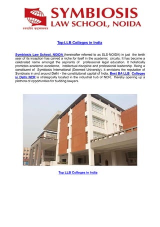 Top LLB Colleges in India
Symbiosis Law School, NOIDA (hereinafter referred to as SLS-NOIDA) in just the tenth
year of its inception has carved a niche for itself in the academic circuits. It has become a
celebrated name amongst the aspirants of professional legal education. It holistically
promotes academic excellence, intellectual discipline and professional leadership. Being a
constituent of Symbiosis International (Deemed University), it envisions the reputation of
Symbiosis in and around Delhi - the constitutional capital of India. Best BA LLB Colleges
in Delhi NCR is strategically located in the industrial hub of NCR, thereby opening up a
plethora of opportunities for budding lawyers.
Top LLB Colleges in India
 