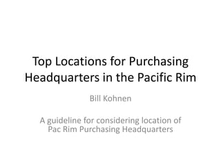 Top Locations for Purchasing
Headquarters in the Pacific Rim
               Bill Kohnen

  A guideline for considering location of
    Pac Rim Purchasing Headquarters
 