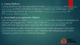  Coding Platforms
Coding platforms now are expanding to include artificial intelligence and blockchain
technology so there is still plenty of interest in creating new mobile apps. Useful
app prototyping systems are Sketch (for Mac), Adobe Experience Design (for
PC), InVision, and CanvasFlip.
 Social Media as an Application Platform
One of the goals of a viable application platform is to make it easier for developers to
increase user engagement. There is also a need for optimizing mobile apps by
them well and using descriptive keywords that attract more downloads.
It is challenging to make stand-alone apps popular. Some developers have been
successful by focusing on chatbots, which integrate with already popular instant
messaging systems such as Facebook Messenger.
 