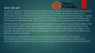 WHO WE ARE
Founded in May 2017, TechFunnel.com is part of a larger network of websites owned and operated
by Bython Media Inc., which draws visitors from across the globe. We give you useful tools,
information, and recommendations about what is new in the industry, where technology is headed,
and how it can help you in your everyday life. Whether you want to keep up with trending topics,
technologies, or the latest news, TechFunnel.com is the place for businesses and consumers alike.
At TechFunnel.com, you will read the latest news and learn our opinion about product releases that
are right for you. Watch videos about the latest trends in software, apps, games, AI, and virtual
Connect with a growing community of writers and editors who ask questions, seek answers, and
innovate along the way in the realm of technology. In a medium that is meant to be effective and
efficient, we strive to be both.
Technology is changing life as we know it and the future as we imagine it. The goal of
TechFunnel.com is to keep businesses and consumers on the cutting edge of need to know
information about the people, product, companies, and innovations that are changing the world.
 